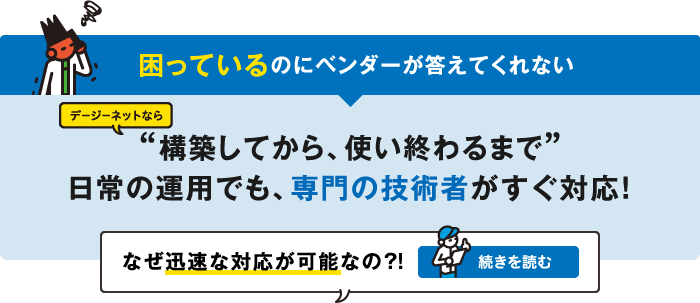 困っているのにベンダーが答えてくれない　デージーネットなら“構築してから、使い終わるまで”日常の運用でも、専門の技術者がすぐ対応！なぜ迅速な対応が可能なの？！