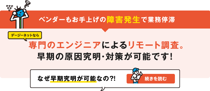 ベンダーもお手上げの障害発生で業務停滞　デージーネットなら 専門のエンジニアによるリモート調査。早期の原因究明・対策が可能です！なぜ早期究明が可能なの？！